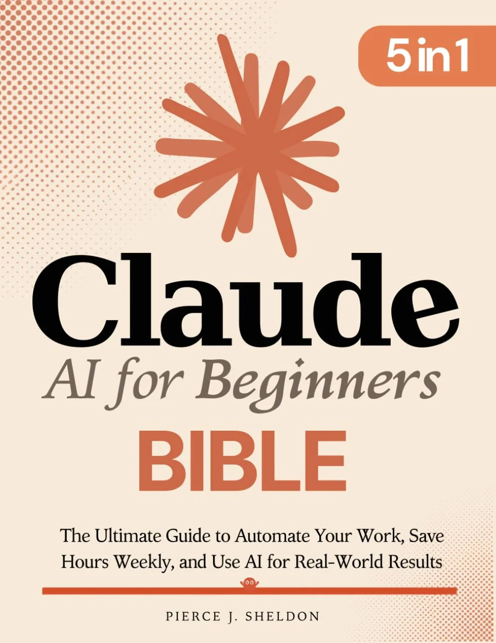 Claude AI for Beginners Bible: [5 in 1] The Ultimate Guide to Automate Your Work, Save Hours Every Week, and Use AI for Real-World Results